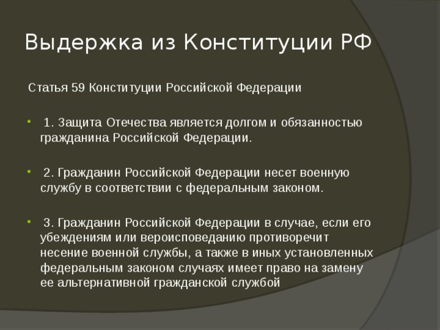 Выдержка из Конституции РФ Статья 59 Конституции Российской Федерации  1. Защита Отечества является долгом и обязанностью гражданина Российской Федерации.  2. Гражданин Российской Федерации несет военную службу в соответствии с федеральным законом.  3. Гражданин Российской Федерации в случае, если его убеждениям или вероисповеданию противоречит несение военной службы, а также в иных установленных федеральным законом случаях имеет право на замену ее альтернативной гражданской службой 