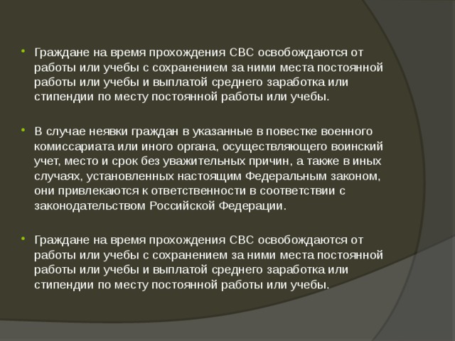 Граждане на время прохождения СВС освобождаются от работы или учебы с сохранением за ними места постоянной работы или учебы и выплатой среднего заработка или стипендии по месту постоянной работы или учебы. В случае неявки граждан в указанные в повестке военного комиссариата или иного органа, осуществляющего воинский учет, место и срок без уважительных причин, а также в иных случаях, установленных настоящим Федеральным законом, они привлекаются к ответственности в соответствии с законодательством Российской Федерации. Граждане на время прохождения СВС освобождаются от работы или учебы с сохранением за ними места постоянной работы или учебы и выплатой среднего заработка или стипендии по месту постоянной работы или учебы. 