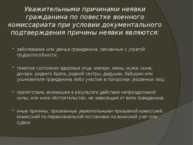  Уважительными причинами неявки гражданина по повестке военного комиссариата при условии документального подтверждения причины неявки являются: заболевание или увечье гражданина, связанные с утратой трудоспособности; тяжелое состояние здоровья отца, матери, жены, мужа, сына, дочери, родного брата, родной сестры, дедушки, бабушки или усыновителя гражданина либо участие в похоронах указанных лиц; препятствие, возникшее в результате действия непреодолимой силы, или иное обстоятельство, не зависящее от воли гражданина; иные причины, признанные уважительными призывной комиссией, комиссией по первоначальной постановке на воинский учет или судом. 
