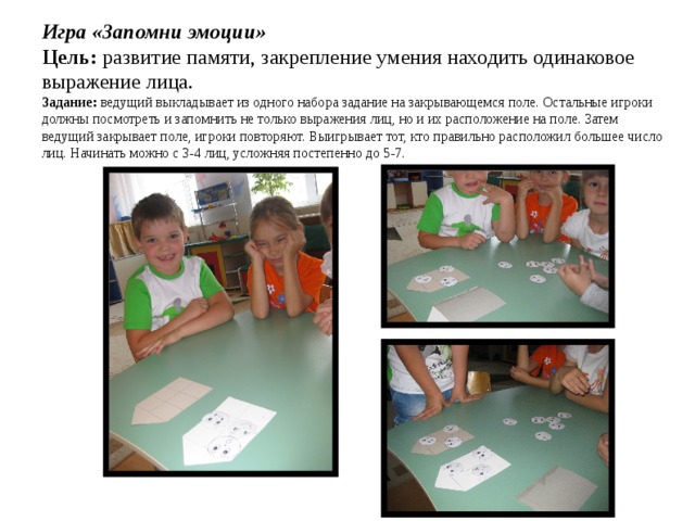 Игра «Запомни эмоции»  Цель:  развитие памяти, закрепление умения находить одинаковое выражение лица.  Задание:  ведущий выкладывает из одного набора задание на закрывающемся поле. Остальные игроки должны посмотреть и запомнить не только выражения лиц, но и их расположение на поле. Затем ведущий закрывает поле, игроки повторяют. Выигрывает тот, кто правильно расположил большее число лиц. Начинать можно с 3-4 лиц, усложняя постепенно до 5-7.   