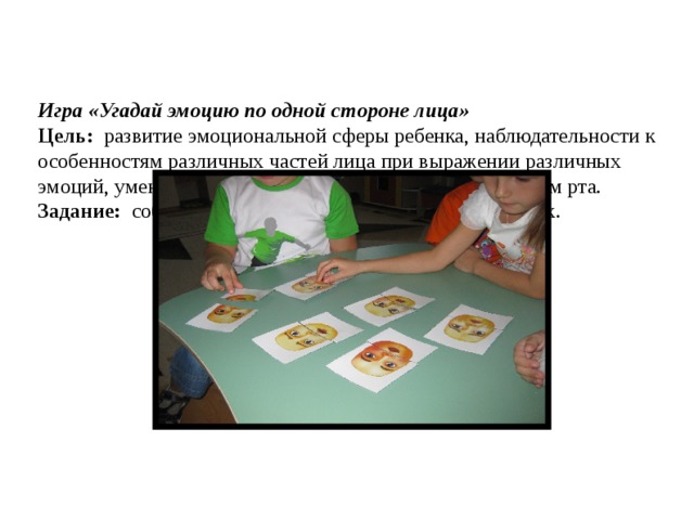    Игра «Угадай эмоцию по одной стороне лица»  Цель:   развитие эмоциональной сферы ребенка, наблюдательности к особенностям различных частей лица при выражении различных эмоций, умения соотносить выражение глаз с выражением рта.   Задание:   собрать эмоциональные состояния и назвать их.   