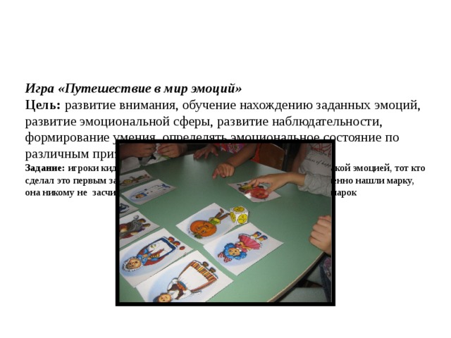     Игра «Путешествие в мир эмоций»  Цель:  развитие внимания, обучение нахождению заданных эмоций, развитие эмоциональной сферы, развитие наблюдательности, формирование умения  определять эмоциональное состояние по различным признакам (выражение лица, поза).  Задание:  игроки кидают кубик и должны на скорость найти марку с такой эмоцией, тот кто сделал это первым закрывает ее своей фишкой. Если игроки одновременно нашли марку, она никому не  засчитывается. Выигрывает тот, кто первым закроет 5 марок   