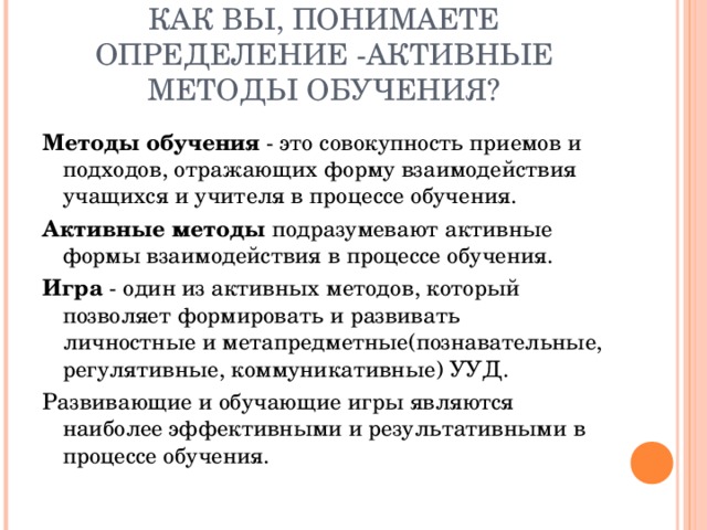 КАК ВЫ, ПОНИМАЕТЕ ОПРЕДЕЛЕНИЕ -АКТИВНЫЕ МЕТОДЫ ОБУЧЕНИЯ? Методы обучения - это совокупность приемов и подходов, отражающих форму взаимодействия учащихся и учителя в процессе обучения. Активные методы подразумевают активные формы взаимодействия в процессе обучения. Игра - один из активных методов, который позволяет формировать и развивать личностные и метапредметные(познавательные, регулятивные, коммуникативные) УУД. Развивающие и обучающие игры являются наиболее эффективными и результативными в процессе обучения. 
