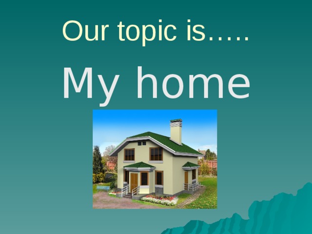 Our topic is….. My home 