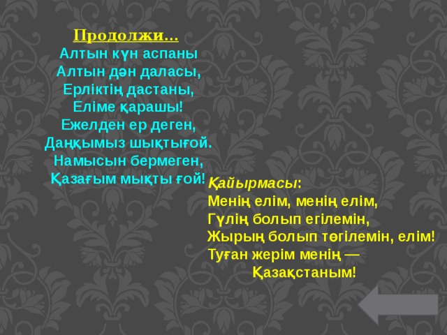 Продолжи…  Алтын күн аспаны Алтын дән даласы, Ерліктің дастаны, Еліме қарашы! Ежелден ер деген, Даңқымыз шықтығой. Намысын бермеген, Қазағым мықты ғой!    Қайырмасы : Менің елім, менің елім, Гүлің болып егілемін, Жырың болып төгілемін, елім! Туған жерім менің — Қазақстаным! 