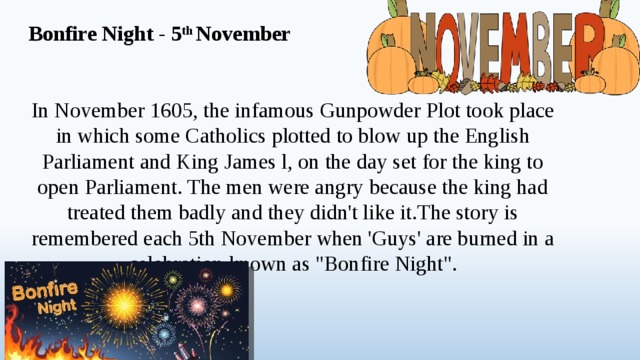 Bonfire Night - 5 th November In November 1605, the infamous Gunpowder Plot took place in which some Catholics plotted to blow up the English Parliament and King James l, on the day set for the king to open Parliament. The men were angry because the king had treated them badly and they didn't like it.The story is remembered each 5th November when 'Guys' are burned in a celebration known as 
