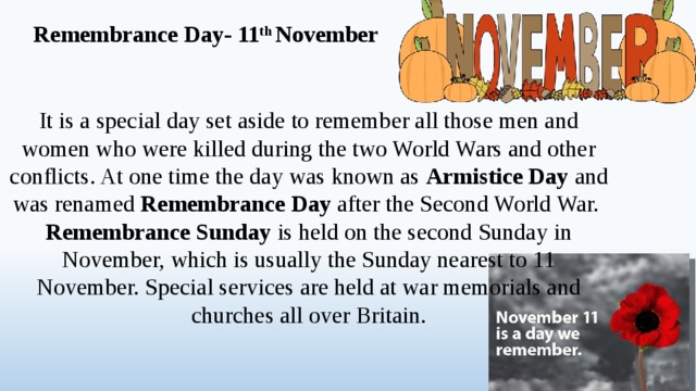 Remembrance Day- 11 th November It is a special day set aside to remember all those men and women who were killed during the two World Wars and other conflicts. At one time the day was known as Armistice Day and was renamed Remembrance Day after the Second World War. Remembrance Sunday is held on the second Sunday in November, which is usually the Sunday nearest to 11 November. Special services are held at war memorials and churches all over Britain.  