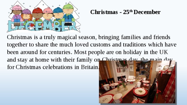Christmas - 25 th December Christmas is a truly magical season, bringing families and friends together to share the much loved customs and traditions which have been around for centuries. Most people are on holiday in the UK and stay at home with their family on Christmas day, the main day for Christmas celebrations in Britain.  