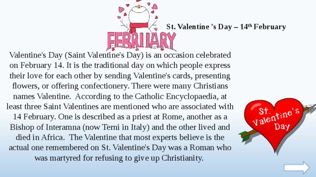   St. Valentine 's Day – 14 th February Valentine's Day (Saint Valentine's Day) is an occasion celebrated on February 14. It is the traditional day on which people express their love for each other by sending Valentine's cards, presenting flowers, or offering confectionery. There were many Christians names Valentine. According to the Catholic Encyclopaedia, at least three Saint Valentines are mentioned who are associated with 14 February. One is described as a priest at Rome, another as a Bishop of Interamna (now Terni in Italy) and the other lived and died in Africa. The Valentine that most experts believe is the actual one remembered on St. Valentine's Day was a Roman who was martyred for refusing to give up Christianity.  