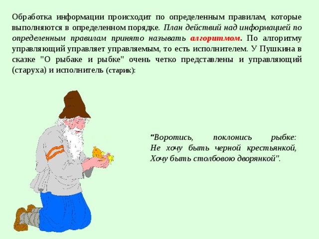 Обработка информации происходит по определенным правилам, которые выполняются в определенном порядке. План действий над информацией по определенным правилам принято называть алгоритмом . По алгоритму управляющий управляет управляемым, то есть исполнителем. У Пушкина в сказке 