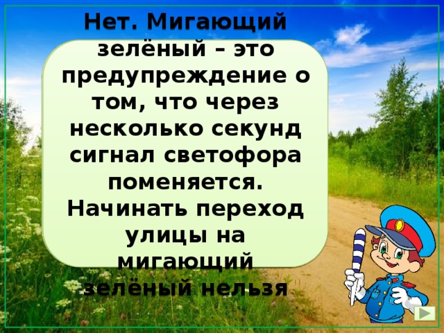 Зелёный свет светофора мигает – наверное, приглашает не робеть и поскорее переходить дорогу Нет. Мигающий зелёный – это предупреждение о том, что через несколько секунд сигнал светофора поменяется. Начинать переход улицы на мигающий зелёный нельзя 