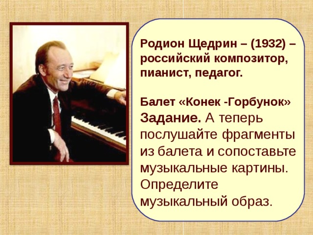 Родион Щедрин – (1932) – российский композитор, пианист, педагог.  Балет «Конек -Горбунок» Задание. А теперь послушайте фрагменты из балета и сопоставьте музыкальные картины. Определите музыкальный образ. 