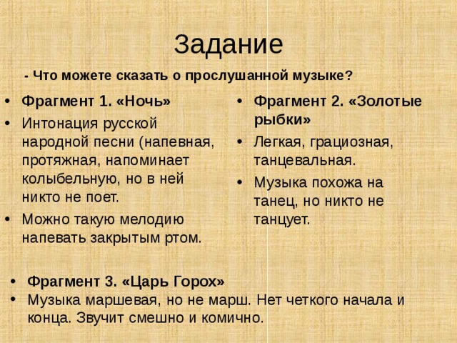 Задание - Что можете сказать о прослушанной музыке? Фрагмент 1. «Ночь» Интонация русской народной песни (напевная, протяжная, напоминает колыбельную, но в ней никто не поет. Можно такую мелодию напевать закрытым ртом. Фрагмент 2. «Золотые рыбки» Легкая, грациозная, танцевальная. Музыка похожа на танец, но никто не танцует. Фрагмент 3. «Царь Горох» Музыка маршевая, но не марш. Нет четкого начала и конца. Звучит смешно и комично. 