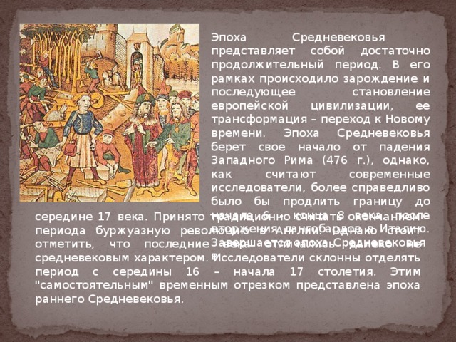Эпоха Средневековья представляет собой достаточно продолжительный период. В его рамках происходило зарождение и последующее становление европейской цивилизации, ее трансформация – переход к Новому времени. Эпоха Средневековья берет свое начало от падения Западного Рима (476 г.), однако, как считают современные исследователи, более справедливо было бы продлить границу до начала 6 - конца 8 века, после вторжения лангобардов в Италию. Завершается эпоха Средневековья в середине 17 века. Принято традиционно считать окончанием периода буржуазную революцию в Англии. Однако стоит отметить, что последние века отличались далеко не средневековым характером. Исследователи склонны отделять период с середины 16 – начала 17 столетия. Этим 