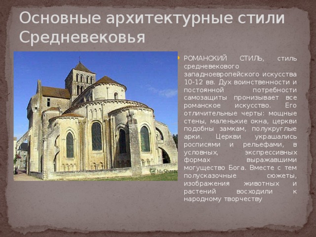 Основные архитектурные стили Средневековья РОМАНСКИЙ СТИЛЬ, стиль средневекового западноевропейского искусства 10-12 вв. Дух воинственности и постоянной потребности самозащиты пронизывает все романское искусство. Его отличительные черты: мощные стены, маленькие окна, церкви подобны замкам, полукруглые арки. Церкви украшались росписями и рельефами, в условных, экспрессивных формах выражавшими могущество Бога. Вместе с тем полусказочные сюжеты, изображения животных и растений восходили к народному творчеству 