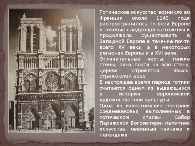 Готическое искусство возникло во Франции около 1140 года распространилось по всей Европе в течение следующего столетия и продолжало существовать в Западной Европе в течение почти всего XV века, а в некоторых регионах Европы и в XVI веке. Отличительные черты: тонкие стены, окна почти на всю стену, церкви стремятся ввысь, стрельчатая арка В настоящее время период готики считается одним из выдающихся в истории европейской художественной культуры. Одна из известнейших построек средневековья, выполненных в готическом стиле,- Собор Парижской Богоматери- памятник искусства, овеянный тайнами и легендами 