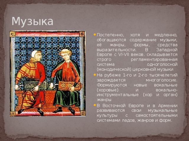 Музыка Постепенно, хотя и медленно, обогащаются содержание музыки, её жанры, формы, средства выразительности. В Западной Европе с VI-VII веков. складывается строго регламентированная система одноголосной (монодической) церковной музыки На рубеже 1-го и 2-го тысячелетий зарождается многоголосие. Формируются новые вокальные (хоровые) и вокально-инструментальные (хор и орган) жанры В Восточной Европе и в Армении развиваются свои музыкальные культуры с самостоятельными системами ладов, жанров и форм. 