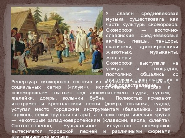 У славян средневековая музыка существовала как часть культуры скоморохов. Скоморохи — восточно-славянские средневековые актёры, певцы, танцоры, сказители, дрессировщики животных, музыканты, жонглеры. Скоморохи выступали на улицах и площадях, постоянно общались со зрителями, вовлекали их в своё представление. Репертуар скоморохов состоял из шуточных песен, пьесок, социальных сатир («глум»), исполняемых в масках и «скоморошьем платье» под аккомпанемент гудка, гуслей, жалейки, домры, волынки, бубна. Полностью исчезают инструменты крестьянской песни (домра, волынка, гудок), уступая место городским инструментам (балалайка, затем гармонь, семиструнная гитара), а в аристократических кругах — некоторым западноевропейским (клавесин, виола, флейта). Соответственно, музыкальное искусство скоморохов вытесняется городской песней и различными формами академической музыки. 