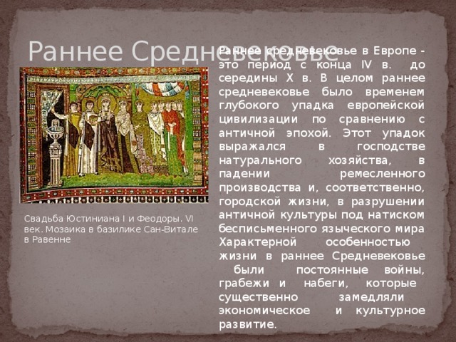 Раннее Средневековье Раннее средневековье в Европе - это период с конца IV в. до середины X в. В целом раннее средневековье было временем глубокого упадка европейской цивилизации по сравнению с античной эпохой. Этот упадок выражался в господстве натурального хозяйства, в падении ремесленного производства и, соответственно, городской жизни, в разрушении античной культуры под натиском бесписьменного языческого мира Характерной особенностью жизни в раннее Средневековье были постоянные войны, грабежи и набеги, которые существенно замедляли экономическое и культурное развитие. Свадьба Юстиниана I и Феодоры. VI век. Мозаика в базилике Сан-Витале в Равенне 