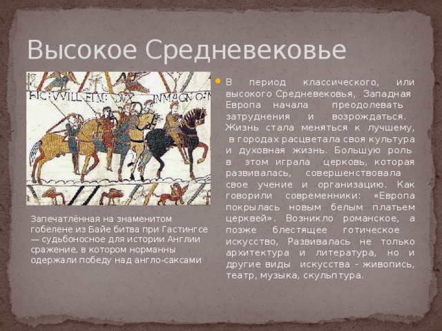 Высокое Средневековье В период классического, или высокого Средневековья, Западная Европа начала преодолевать затруднения и возрождаться. Жизнь стала меняться к лучшему, в городах расцветала своя культура и духовная жизнь. Большую роль в этом играла церковь, которая развивалась, совершенствовала свое учение и организацию. Как говорили современники: «Европа покрылась новым белым платьем церквей». Возникло романское, а позже блестящее готическое искусство, Развивалась не только архитектура и литература, но и другие виды искусства - живопись, театр, музыка, скульптура. Запечатлённая на знаменитом гобелене из Байе битва при Гастингсе — судьбоносное для истории Англии сражение, в котором норманны одержали победу над англо-саксами 
