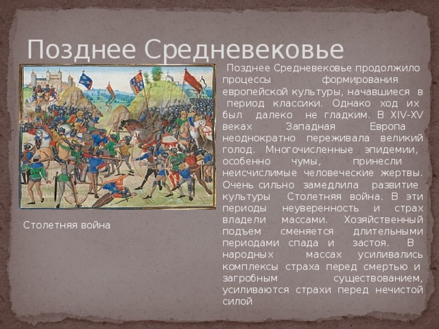 Позднее Средневековье  Позднее Средневековье продолжило процессы формирования европейской культуры, начавшиеся в период классики. Однако ход их был далеко не гладким. В XIV-XV веках Западная Европа неоднократно переживала великий голод. Многочисленные эпидемии, особенно чумы, принесли неисчислимые человеческие жертвы. Очень сильно замедлила развитие культуры Столетняя война. В эти периоды неуверенность и страх владели массами. Хозяйственный подъем сменяется длительными периодами спада и застоя. В народных массах усиливались комплексы страха перед смертью и загробным существованием, усиливаются страхи перед нечистой силой   Столетняя война 