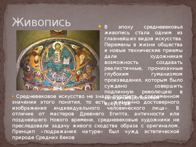 Живопись В эпоху средневековья живопись стала одним из главнейших видов искусства. Перемены в жизни общества и новые технические приемы дали художникам возможность создавать реалистичные, пронизанные глубоким гуманизмом произведения, которым было суждено совершить подлинную революцию в западноевропейском искусстве.  Средневековое искусство не знало портрета в современном значении этого понятия, то есть «жизненно достоверного изображения индивидуального человеческого лица». В отличие от мастеров Древнего Египта, античности или позднейшего Нового времени, средневековые художники не преследовали задачу живого сходства образа с оригиналом. Принцип «подражания натуре» был чужд эстетической природе Средних Веков 