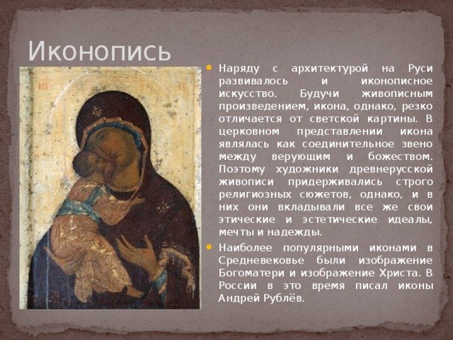 Иконопись Наряду с архитектурой на Руси развивалось и иконописное искусство. Будучи живописным произведением, икона, однако, резко отличается от светской картины. В церковном представлении икона являлась как соединительное звено между верующим и божеством. Поэтому художники древнерусской живописи придерживались строго религиозных сюжетов, однако, и в них они вкладывали все же свои этические и эстетические идеалы, мечты и надежды. Наиболее популярными иконами в Средневековье были изображение Богоматери и изображение Христа. В России в это время писал иконы Андрей Рублёв. 