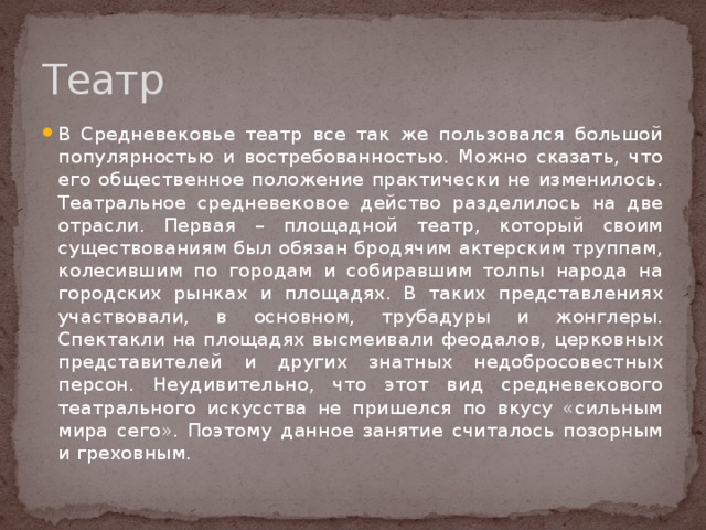 Театр В Средневековье театр все так же пользовался большой популярностью и востребованностью. Можно сказать, что его общественное положение практически не изменилось. Театральное средневековое действо разделилось на две отрасли. Первая – площадной театр, который своим существованиям был обязан бродячим актерским труппам, колесившим по городам и собиравшим толпы народа на городских рынках и площадях. В таких представлениях участвовали, в основном, трубадуры и жонглеры. Спектакли на площадях высмеивали феодалов, церковных представителей и других знатных недобросовестных персон. Неудивительно, что этот вид средневекового театрального искусства не пришелся по вкусу «сильным мира сего». Поэтому данное занятие считалось позорным и греховным. 