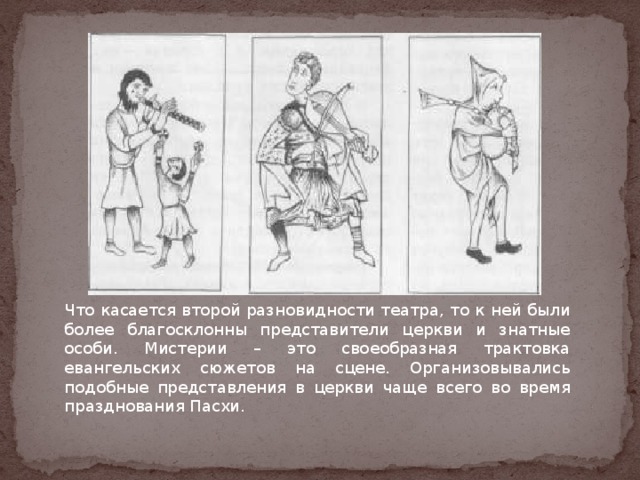 Что касается второй разновидности театра, то к ней были более благосклонны представители церкви и знатные особи. Мистерии – это своеобразная трактовка евангельских сюжетов на сцене. Организовывались подобные представления в церкви чаще всего во время празднования Пасхи. 