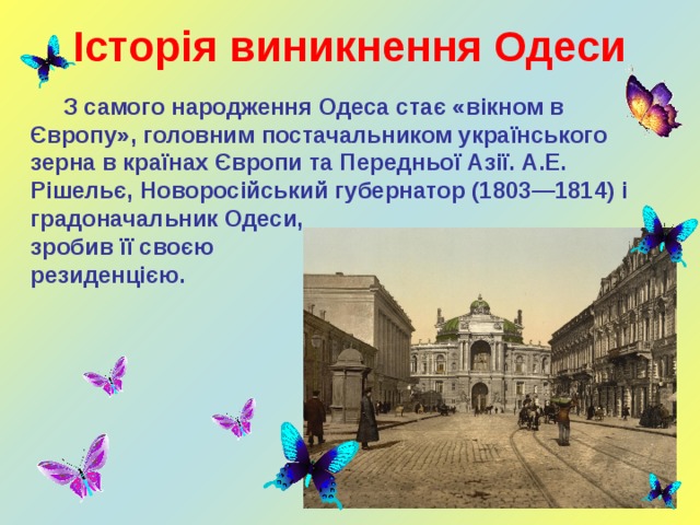 Історія виникнення Одеси  З самого народження Одеса стає «вікном в Європу», головним постачальником українського зерна в країнах Європи та Передньої Азії. А.Е. Рішельє, Новоросійський губернатор (1803—1814) і градоначальник Одеси, зробив її своєю резиденцією.    