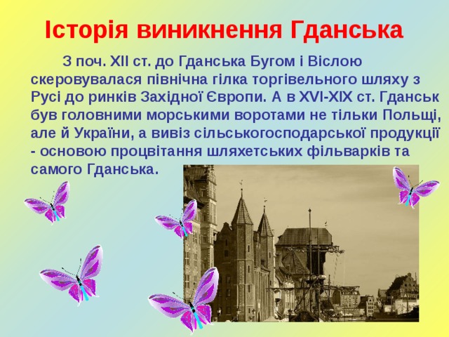 Історія виникнення Гданська  З поч. ХІІ ст. до Гданська Бугом і Віслою скеровувалася північна гілка торгівельного шляху з Русі до ринків Західної Європи. А в XVI-ХІХ ст. Гданськ був головними морськими воротами не тільки Польщі, але й України, а вивіз сільськогосподарської продукції - основою процвітання шляхетських фільварків та самого Гданська.     