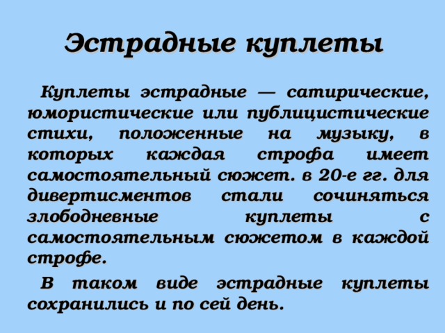 Эстрадные куплеты Куплеты эстрадные — сатирические, юмористические или публицистические стихи, положенные на музыку, в которых каждая строфа имеет самостоятельный сюжет. в 20-е гг. для дивертисментов стали сочиняться злободневные куплеты с самостоятельным сюжетом в каждой строфе. В таком виде эстрадные куплеты сохранились и по сей день. 