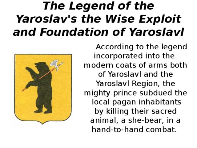 The Legend of the Yaroslav's the Wise Exploit and Foundation of Yaroslavl  According to the legend incorporated into the modern coats of arms both of Yaroslavl and the Yaroslavl Region, the mighty prince subdued the local pagan inhabitants by killing their sacred animal, a she-bear, in a hand-to-hand combat. 