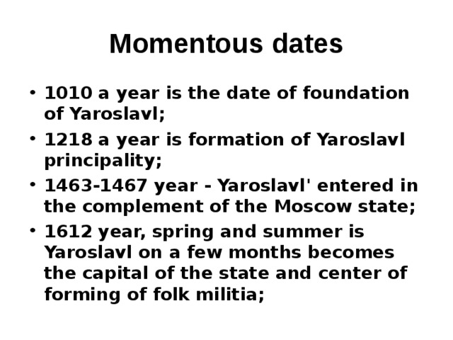 Momentous dates 1010 a year is the date of foundation of Yaroslavl; 1218 a year is formation of Yaroslavl principality; 1463-1467 year - Yaroslavl' entered in the complement of the Moscow state ; 1612 year, spring and summer is Yaroslavl on a few months becomes the capital of the state and center of forming of folk militia ;  