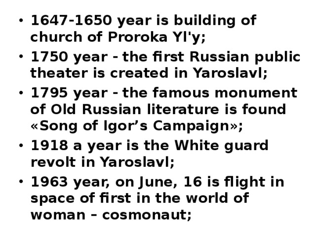 1647-1650 year is building of church of Proroka Yl'y ; 1750 year - the first Russian public theater is created in Yaroslavl ; 1795 year - the famous monument of Old Russian literature is found « Song of Igor’s Campaign »; 1918 a year is the White guard revolt in Yaroslavl ; 1963 year, on June, 16 is flight in space of first in the world of woman – cosmonaut ;    