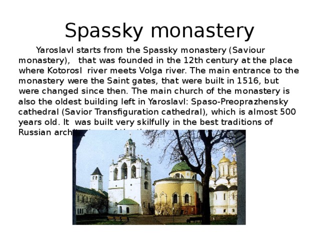 Spassky monastery Yaroslavl starts from the Spassky monastery (Saviour monastery), that was founded in the 12th century at the place where Kotorosl river meets Volga river. The main entrance to the monastery were the Saint gates, that were built in 1516, but were changed since then. The main church of  the monastery is also the oldest building left in Yaroslavl: Spaso-Preoprazhensky cathedral (Savior Transfiguration cathedral), which is almost 500 years old. It was built very skilfully in the best traditions of Russian  architecture of the time. 