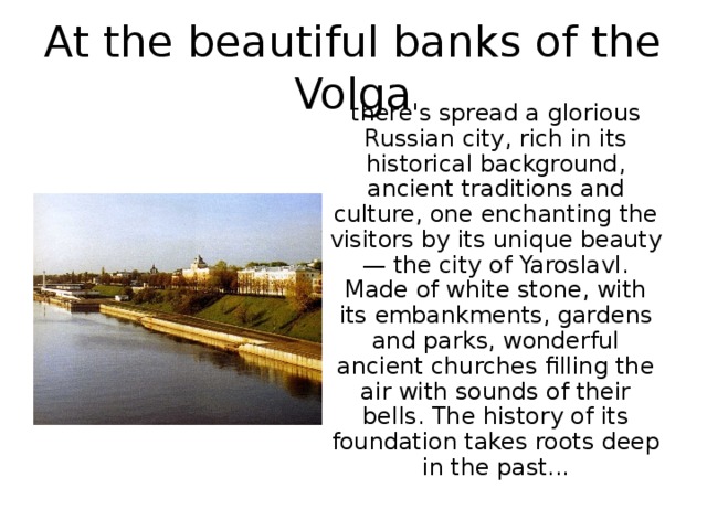At the beautiful banks of the Volga there's spread a glorious Russian city, rich in its historical background, ancient traditions and culture, one enchanting the visitors by its unique beauty — the city of Yaroslavl. Made of white stone, with its embankments, gardens and parks, wonderful ancient churches filling the air with sounds of their bells. The history of its foundation takes roots deep in the past... 