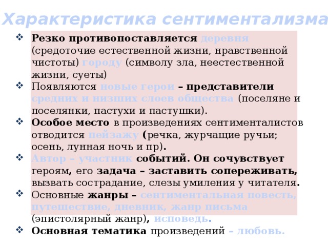 Характеристика сентиментализма Резко противопоставляется деревня  (средоточие естественной жизни, нравственной чистоты) городу  (символу зла, неестественной жизни, суеты) Появляются  новые герои – представители средних и низших слоев общества (поселяне и поселянки, пастухи и пастушки). Особое место в произведениях сентименталистов отводится  пейзажу ( речка, журчащие ручьи; осень, лунная ночь и пр) . Автор – участник событий. Он сочувствует героям , его задача – заставить сопереживать, вызвать сострадание, слезы умиления у читателя . Основные жанры – сентиментальная повесть, путешествие, дневник, жанр письма (эпистолярный жанр) , исповедь . Основная тематика произведений  – любовь. 