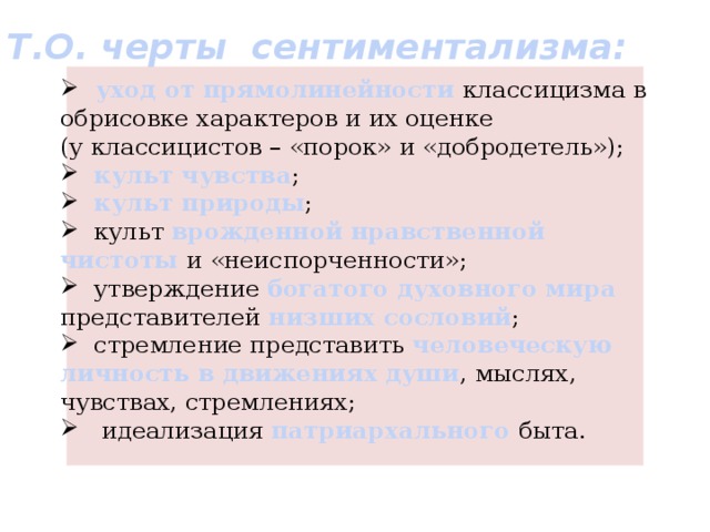 Т.О. черты сентиментализма:    уход от прямолинейности классицизма в обрисовке характеров и их оценке (у классицистов – «порок» и «добродетель»);  культ чувства ;  культ природы ;  культ врожденной нравственной чистоты и «неиспорченности»;  утверждение богатого духовного мира представителей низших сословий ;  стремление представить человеческую личность в движениях души , мыслях, чувствах, стремлениях;  идеализация патриархального быта. 