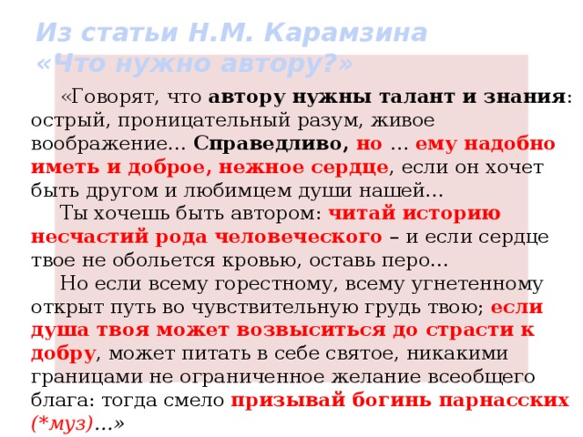 Из статьи Н.М. Карамзина  «Что нужно автору?» «Говорят, что автору нужны талант и знания : острый, проницательный разум, живое воображение… Справедливо, но  … ему надобно иметь и доброе, нежное сердце , если он хочет быть другом и любимцем души нашей… Ты хочешь быть автором: читай историю несчастий рода человеческого – и если сердце твое не обольется кровью, оставь перо… Но если всему горестному, всему угнетенному открыт путь во чувствительную грудь твою; если душа твоя может возвыситься до страсти к добру , может питать в себе святое, никакими границами не ограниченное желание всеобщего блага: тогда смело призывай богинь парнасских (*муз) …» 
