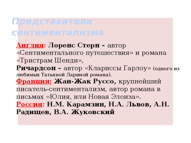 Представители  сентиментализма Англия : Лоренс Стерн – автор «Сентиментального путешествия» и романа «Тристрам Шенди», Ричардсон – автор «Клариссы Гарлоу» (одного из любимых Татьяной Лариной романа). Франция: Жан-Жак Руссо, крупнейший писатель-сентиментализм, автор романа в письмах «Юлия, или Новая Элоиза». Россия : Н.М. Карамзин, Н.А. Львов, А.Н. Радищев, В.А. Жуковский 