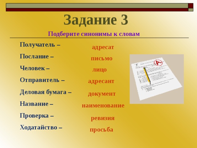 Задание 3 Подберите синонимы к словам Получатель – Послание – Человек – Отправитель – Деловая бумага – Название – Проверка – Ходатайство – адресат письмо лицо адресант документ наименование ревизия просьба
