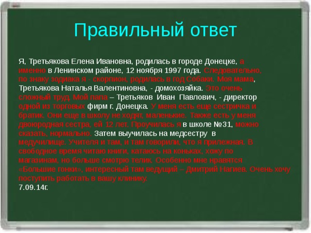 Правильный ответ Я, Третьякова Елена Ивановна, родилась в городе Донецке, а именно в Ленинском районе, 12 ноября 1997 года. Следовательно, по знаку зодиака я - скорпион, родилась в год Собаки.  Моя мама , Третьякова Наталья Валентиновна, - домохозяйка. Это очень сложный труд. Мой папа – Третьяков  Иван  Павлович, - директор одной из торговых фирм г. Донецка. У меня есть еще сестричка и братик. Они еще в школу не ходят, маленькие.  Также есть у меня двоюродная сестра, ей 12 лет.  Проучилась я в школе №31, можно сказать, нормально. Затем выучилась на медсестру  в медучилище.  Учителя и там, и там говорили, что я прилежная.  В свободное время читаю книги, катаюсь на коньках, хожу по магазинам, но больше смотрю телик. Особенно мне нравятся «Большие гонки», интересный там ведущий – Дмитрий Нагиев. Очень хочу поступить работать в вашу клинику. 7.09.14г.