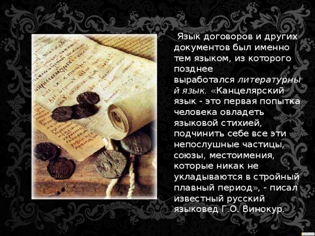 Язык договоров и других документов был именно тем языком, из которого позднее выработался  литературный язык.  «Канцелярский язык - это первая попытка человека овладеть языковой стихией, подчинить себе все эти непослушные частицы, союзы, местоимения, которые никак не укладываются в стройный плавный период», - писал известный русский языковед Г.О. Винокур.