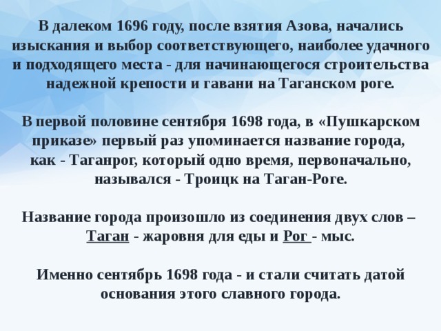 В далеком 1696 году, после взятия Азова, начались изыскания и выбор соответствующего, наиболее удачного и подходящего места - для начинающегося строительства надежной крепости и гавани на Таганском роге.  В первой половине сентября 1698 года, в «Пушкарском приказе» первый раз упоминается название города, как - Таганрог, который одно время, первоначально, назывался - Троицк на Таган-Роге.  Название города произошло из соединения двух слов – Таган - жаровня для еды и Рог - мыс.  Именно сентябрь 1698 года - и стали считать датой основания этого славного города. 