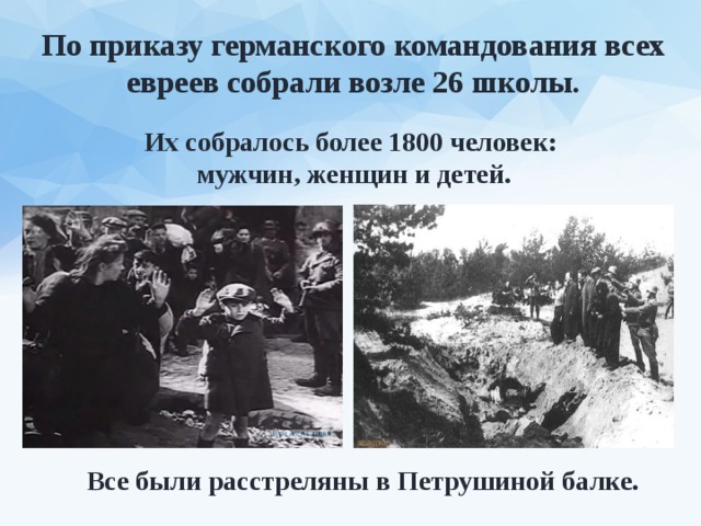 По приказу германского командования всех евреев собрали возле 26 школы. Их собралось более 1800 человек: мужчин, женщин и детей. Все были расстреляны в Петрушиной балке. 