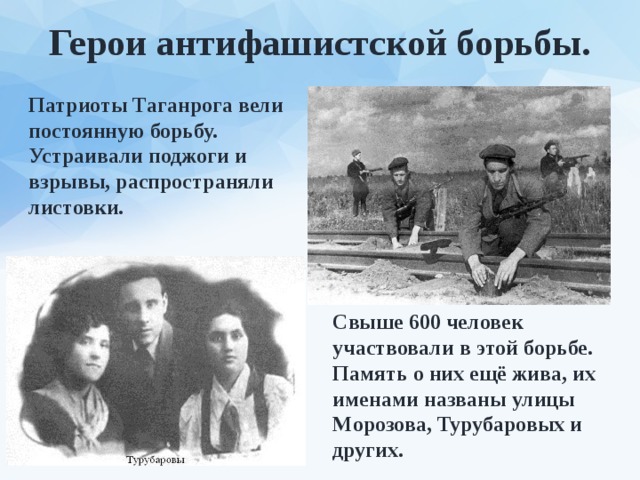 Герои антифашистской борьбы. Патриоты Таганрога вели постоянную борьбу. Устраивали поджоги и взрывы, распространяли листовки. Свыше 600 человек участвовали в этой борьбе. Память о них ещё жива, их именами названы улицы Морозова, Турубаровых и других. 