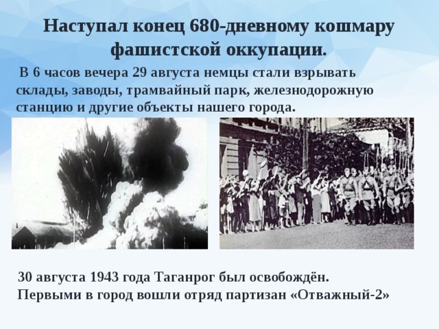Наступал конец 680-дневному кошмару фашистской оккупации.  В 6 часов вечера 29 августа немцы стали взрывать склады, заводы, трамвайный парк, железнодорожную станцию и другие объекты нашего города. 30 августа 1943 года Таганрог был освобождён. Первыми в город вошли отряд партизан «Отважный-2» 