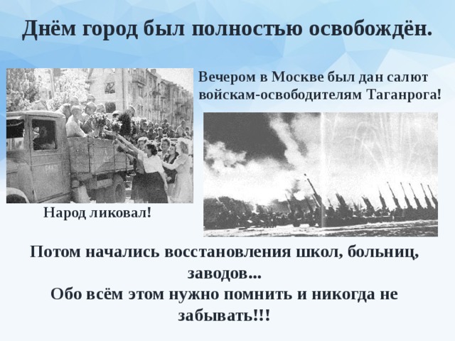 Днём город был полностью освобождён. Вечером в Москве был дан салют войскам-освободителям Таганрога! Народ ликовал! Потом начались восстановления школ, больниц, заводов... Обо всём этом нужно помнить и никогда не забывать!!! 