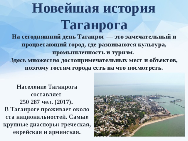 Новейшая история Таганрога На сегодняшний день Таганрог — это замечательный и процветающий город, где развиваются культура, промышленность и туризм. Здесь множество достопримечательных мест и объектов, поэтому гостям города есть на что посмотреть. Население Таганрога составляет 250 287 чел. (2017). В Таганроге проживает около ста национальностей. Самые крупные диаспоры: греческая, еврейская и армянская. 